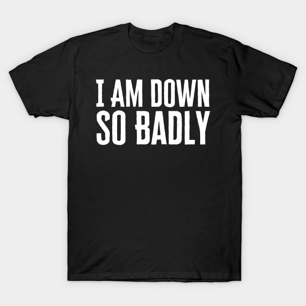 I Am Down So Badly T-Shirt by HobbyAndArt